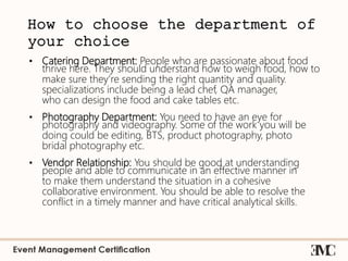 How to choose the department of
your choice
• Catering Department: People who are passionate about food
thrive here. They should understand how to weigh food, how to
make sure they’re sending the right quantity and quality.
specializations include being a lead chef, QA manager,
who can design the food and cake tables etc.
• Photography Department: You need to have an eye for
photography and videography. Some of the work you will be
doing could be editing, BTS, product photography, photo
bridal photography etc.
• Vendor Relationship: You should be good at understanding
people and able to communicate in an effective manner in
to make them understand the situation in a cohesive
collaborative environment. You should be able to resolve the
conflict in a timely manner and have critical analytical skills.
 