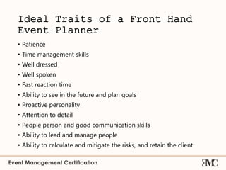Ideal Traits of a Front Hand
Event Planner
• Patience
• Time management skills
• Well dressed
• Well spoken
• Fast reaction time
• Ability to see in the future and plan goals
• Proactive personality
• Attention to detail
• People person and good communication skills
• Ability to lead and manage people
• Ability to calculate and mitigate the risks, and retain the client
 