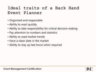 Ideal traits of a Back Hand
Event Planner
• Organized and respectable
• Ability to react quickly
• Ability to take responsibility for critical decision making
• Pay attention to numbers and statistics
• Ability to read market trends
• Have a clean slate in the market
• Ability to stay up late hours when required
 