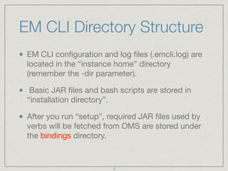 EM CLI Directory Structure
EM CLI conﬁguration and log ﬁles (.emcli.log) are
located in the “instance home” directory
(remember the -dir parameter).

Basic JAR ﬁles and bash scripts are stored in
“installation directory”.

After you run “setup”, required JAR ﬁles used by
verbs will be fetched from OMS are stored under
the bindings directory.
9
 