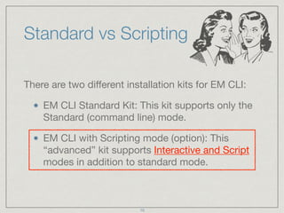 Standard vs Scripting
There are two diﬀerent installation kits for EM CLI:

EM CLI Standard Kit: This kit supports only the
Standard (command line) mode.

EM CLI with Scripting mode (option): This
“advanced” kit supports Interactive and Script
modes in addition to standard mode.
10
 