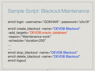Sample Script: Blackout/Maintenance
emcli login -username="GOKHAN" -password="s3cr3t"

emcli create_blackout -name="DEVDB Blackout"  
-add_targets="DEVDB:oracle_database"  
-reason="Maintenance work"  
-schedule=“duration:200” 
… 
… 
emcli stop_blackout -name="DEVDB Blackout" 
emcli delete_blackout -name="DEVDB Blackout" 
emcli logout
23
 