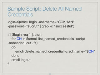 Sample Script: Delete All Named
Credentials
login=$(emcli login -username="GOKHAN"  
-password="s3cr3t" | grep -c "successful") 
 
if [ $login -eq 1 ]; then 
for CN in $(emcli list_named_credentials -script 
-noheader | cut -f1); 
do 
emcli delete_named_credential -cred_name="$CN" 
done 
emcli logout 
ﬁ
25
 