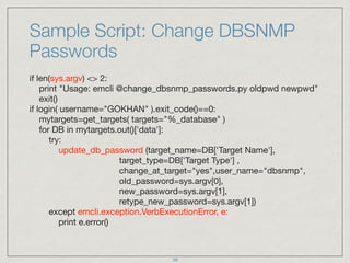Sample Script: Change DBSNMP
Passwords
if len(sys.argv) <> 2: 
print "Usage: emcli @change_dbsnmp_passwords.py oldpwd newpwd" 
exit() 
if login( username="GOKHAN" ).exit_code()==0: 
mytargets=get_targets( targets="%_database" ) 
for DB in mytargets.out()['data']: 
try:  
update_db_password (target_name=DB['Target Name'], 
target_type=DB['Target Type'] , 
change_at_target="yes",user_name="dbsnmp", 
old_password=sys.argv[0], 
new_password=sys.argv[1], 
retype_new_password=sys.argv[1]) 
except emcli.exception.VerbExecutionError, e: 
print e.error()
39
 