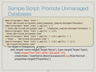 Sample Script: Promote Unmanaged
Databases
lg = login( username="SYSMAN" )

if lg.exit_code() <> 0: 
print lg.error()

utargets=get_targets( "unmanaged", "properties",
targets="oracle_database" )

for target in utargets.out()['data']: 
add_target( name=target['Target Name'], type=target['Target Type'], 
host=target['Host Info'].split(';')[0].split(':')[1], 
credentials="UserName:dbsnmp;password:xyz;Role:Normal",
properties=target[‘Properties'] )
positional parameters
40
 
