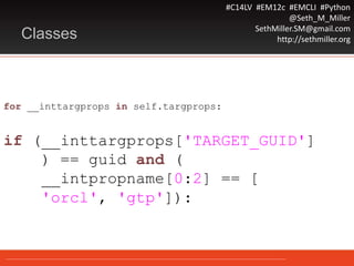 #C14LV #EM12c #EMCLI #Python
@Seth_M_Miller
SethMiller.SM@gmail.com
http://sethmiller.orgClasses
for __inttargprops in self.targprops:
if (__inttargprops['TARGET_GUID']
) == guid and (
__intpropname[0:2] == [
'orcl', 'gtp']):
 