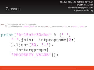 #C14LV #EM12c #EMCLI #Python
@Seth_M_Miller
SethMiller.SM@gmail.com
http://sethmiller.orgClasses
for __inttargprops in self.targprops:
if (__inttargprops['TARGET_GUID‘]) == guid and (__intpropname[0:2] == ['orcl', 'gtp']):
print('%-15s%-30s%s' % (' ',
' '.join(__intpropname[2:]
).ljust(30, '.'),
__inttargprops[
'PROPERTY_VALUE']))
 