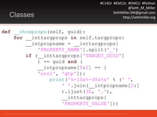 #C14LV #EM12c #EMCLI #Python
@Seth_M_Miller
SethMiller.SM@gmail.com
http://sethmiller.orgClasses
def __showprops(self, guid):
for __inttargprops in self.targprops:
__intpropname = __inttargprops[
'PROPERTY_NAME'].split('_')
if (__inttargprops['TARGET_GUID']
) == guid and (
__intpropname[0:2] == [
'orcl', 'gtp']):
print('%-15s%-30s%s' % (' ',
' '.join(__intpropname[2:]
).ljust(30, '.'),
__inttargprops[
'PROPERTY_VALUE']))
 
