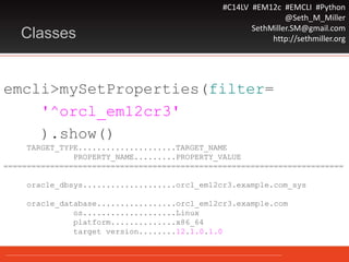 #C14LV #EM12c #EMCLI #Python
@Seth_M_Miller
SethMiller.SM@gmail.com
http://sethmiller.orgClasses
emcli>mySetProperties(filter=
'^orcl_em12cr3'
).show()
TARGET_TYPE.....................TARGET_NAME
PROPERTY_NAME.........PROPERTY_VALUE
=========================================================================
oracle_dbsys....................orcl_em12cr3.example.com_sys
oracle_database.................orcl_em12cr3.example.com
os....................Linux
platform..............x86_64
target version........12.1.0.1.0
 