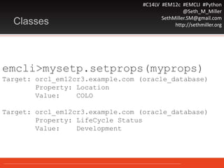 #C14LV #EM12c #EMCLI #Python
@Seth_M_Miller
SethMiller.SM@gmail.com
http://sethmiller.orgClasses
emcli>mysetp.setprops(myprops)
Target: orcl_em12cr3.example.com (oracle_database)
Property: Location
Value: COLO
Target: orcl_em12cr3.example.com (oracle_database)
Property: LifeCycle Status
Value: Development
 