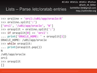 #C14LV #EM12c #EMCLI #Python
@Seth_M_Miller
SethMiller.SM@gmail.com
http://sethmiller.orgLists – Parse /etc/oratab entries
>>> oraline = 'orcl:/u01/app/oracle:N'
>>> oraline.split(':')
['orcl', '/u01/app/oracle', 'N']
>>> orasplit = oraline.split(':')
>>> if orasplit[0] == 'orcl':
... print('ORACLE_HOME: ' + orasplit[1])
ORACLE_HOME: /u01/app/oracle
>>> while orasplit:
... print(orasplit.pop())
N
/u01/app/oracle
orcl
>>> orasplit
[]
 