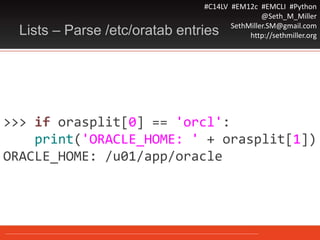#C14LV #EM12c #EMCLI #Python
@Seth_M_Miller
SethMiller.SM@gmail.com
http://sethmiller.orgLists – Parse /etc/oratab entries
>>> if orasplit[0] == 'orcl':
print('ORACLE_HOME: ' + orasplit[1])
ORACLE_HOME: /u01/app/oracle
 