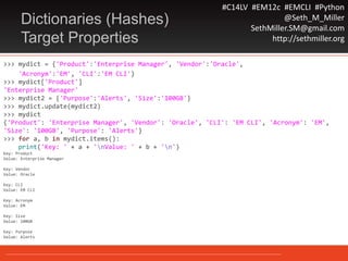 #C14LV #EM12c #EMCLI #Python
@Seth_M_Miller
SethMiller.SM@gmail.com
http://sethmiller.org
Dictionaries (Hashes)
Target Properties
>>> mydict = {'Product':'Enterprise Manager', 'Vendor':'Oracle',
'Acronym':'EM', 'CLI':'EM CLI'}
>>> mydict['Product']
'Enterprise Manager'
>>> mydict2 = {'Purpose':'Alerts', 'Size':'100GB'}
>>> mydict.update(mydict2)
>>> mydict
{'Product': 'Enterprise Manager', 'Vendor': 'Oracle', 'CLI': 'EM CLI', 'Acronym': 'EM',
'Size': '100GB', 'Purpose': 'Alerts'}
>>> for a, b in mydict.items():
print('Key: ' + a + 'nValue: ' + b + 'n')
Key: Product
Value: Enterprise Manager
Key: Vendor
Value: Oracle
Key: CLI
Value: EM CLI
Key: Acronym
Value: EM
Key: Size
Value: 100GB
Key: Purpose
Value: Alerts
 