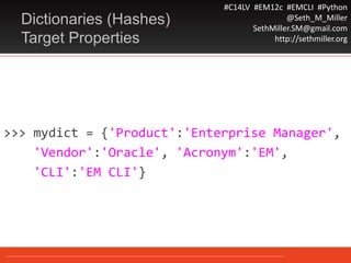#C14LV #EM12c #EMCLI #Python
@Seth_M_Miller
SethMiller.SM@gmail.com
http://sethmiller.org
>>> mydict = {'Product':'Enterprise Manager',
'Vendor':'Oracle', 'Acronym':'EM',
'CLI':'EM CLI'}
Dictionaries (Hashes)
Target Properties
 