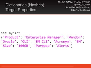 #C14LV #EM12c #EMCLI #Python
@Seth_M_Miller
SethMiller.SM@gmail.com
http://sethmiller.org
>>> mydict
{'Product': 'Enterprise Manager‘, 'Vendor':
'Oracle', 'CLI': 'EM CLI', 'Acronym': 'EM',
'Size': '100GB', 'Purpose': 'Alerts'}
Dictionaries (Hashes)
Target Properties
 