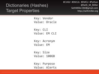 #C14LV #EM12c #EMCLI #Python
@Seth_M_Miller
SethMiller.SM@gmail.com
http://sethmiller.org
Key: Vendor
Value: Oracle
Key: CLI
Value: EM CLI
Key: Acronym
Value: EM
Key: Size
Value: 100GB
Key: Purpose
Value: Alerts
Dictionaries (Hashes)
Target Properties
 