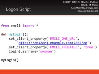 #C14LV #EM12c #EMCLI #Python
@Seth_M_Miller
SethMiller.SM@gmail.com
http://sethmiller.org
from emcli import *
def myLogin():
set_client_property('EMCLI_OMS_URL',
'https://em12cr3.example.com:7802/em')
set_client_property('EMCLI_TRUSTALL', 'true')
login(username='sysman')
myLogin()
Logon Script
 