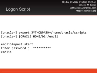 #C14LV #EM12c #EMCLI #Python
@Seth_M_Miller
SethMiller.SM@gmail.com
http://sethmiller.org
[oracle~] export JYTHONPATH=/home/oracle/scripts
[oracle~] $ORACLE_HOME/bin/emcli
emcli>import start
Enter password : **********
emcli>
Logon Script
 