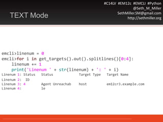 #C14LV #EM12c #EMCLI #Python
@Seth_M_Miller
SethMiller.SM@gmail.com
http://sethmiller.orgTEXT Mode
emcli>linenum = 0
emcli>for i in get_targets().out().splitlines()[0:4]:
linenum += 1
print('Linenum ' + str(linenum) + ': ' + i)
Linenum 1: Status Status Target Type Target Name
Linenum 2: ID
Linenum 3: 4 Agent Unreachab host em12cr3.example.com
Linenum 4: le
 