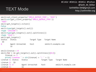 #C14LV #EM12c #EMCLI #Python
@Seth_M_Miller
SethMiller.SM@gmail.com
http://sethmiller.orgTEXT Mode
emcli>set_client_property('EMCLI_OUTPUT_TYPE', 'TEXT')
emcli>str(get_client_property('EMCLI_OUTPUT_TYPE'))
'TEXT'
emcli>get_targets().isJson()
False
emcli>type(get_targets().out())
<type 'unicode'>
emcli>type(get_targets().out().splitlines())
<type 'list'>
emcli>get_targets()
Status Status Target Type Target Name
ID
4 Agent Unreachab host em12cr3.example.com
le
emcli>linenum = 0
emcli>for i in get_targets().out().splitlines()[0:4]:
linenum += 1
print('Linenum ' + str(linenum) + ': ' + i)
Linenum 1: Status Status Target Type Target Name
Linenum 2: ID
Linenum 3: 4 Agent Unreachab host em12cr3.example.com
Linenum 4: le
 