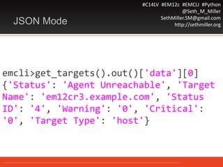 #C14LV #EM12c #EMCLI #Python
@Seth_M_Miller
SethMiller.SM@gmail.com
http://sethmiller.orgJSON Mode
emcli>get_targets().out()['data'][0]
{'Status': 'Agent Unreachable', 'Target
Name': 'em12cr3.example.com', 'Status
ID': '4', 'Warning': '0', 'Critical':
'0', 'Target Type': 'host'}
 