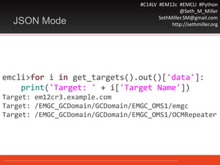 #C14LV #EM12c #EMCLI #Python
@Seth_M_Miller
SethMiller.SM@gmail.com
http://sethmiller.orgJSON Mode
emcli>for i in get_targets().out()['data']:
print('Target: ' + i['Target Name'])
Target: em12cr3.example.com
Target: /EMGC_GCDomain/GCDomain/EMGC_OMS1/emgc
Target: /EMGC_GCDomain/GCDomain/EMGC_OMS1/OCMRepeater
 