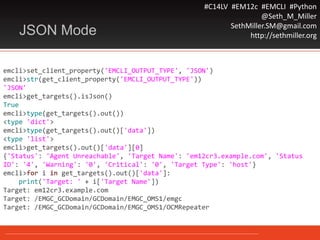 #C14LV #EM12c #EMCLI #Python
@Seth_M_Miller
SethMiller.SM@gmail.com
http://sethmiller.orgJSON Mode
emcli>set_client_property('EMCLI_OUTPUT_TYPE', 'JSON')
emcli>str(get_client_property('EMCLI_OUTPUT_TYPE'))
'JSON'
emcli>get_targets().isJson()
True
emcli>type(get_targets().out())
<type 'dict'>
emcli>type(get_targets().out()['data'])
<type 'list'>
emcli>get_targets().out()['data'][0]
{'Status': 'Agent Unreachable', 'Target Name': 'em12cr3.example.com', 'Status
ID': '4', 'Warning': '0', 'Critical': '0', 'Target Type': 'host'}
emcli>for i in get_targets().out()['data']:
print('Target: ' + i['Target Name'])
Target: em12cr3.example.com
Target: /EMGC_GCDomain/GCDomain/EMGC_OMS1/emgc
Target: /EMGC_GCDomain/GCDomain/EMGC_OMS1/OCMRepeater
 
