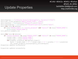 #C14LV #EM12c #EMCLI #Python
@Seth_M_Miller
SethMiller.SM@gmail.com
http://sethmiller.orgUpdate Properties
emcli>myprops = {'LifeCycle Status':'Development', 'Location':'COLO'}
emcli>set_client_property('EMCLI_OUTPUT_TYPE', 'JSON')
emcli>mytargs = list(resource='Targets').out()['data']
emcli>mytargprops = list(resource='TargetProperties').out()['data']
emcli>for targ in mytargs:
if targ['TARGET_TYPE'] == 'oracle_database' and 'em12cr3' in targ['TARGET_NAME']:
print(targ['TARGET_NAME'])
orcl_em12cr3.example.com
emcli>for targ in mytargs:
if 'oracle_database' in targ['TARGET_TYPE'] and 'em12cr3' in targ['TARGET_NAME']:
target_name = targ['TARGET_NAME']
target_type = targ['TARGET_TYPE']
for propkey, propvalue in myprops.items():
myrec = target_name + ':' + target_type + ':' + propkey + ':' + propvalue
set_target_property_value(property_records=myrec)
Properties updated successfully
Properties updated successfully
 