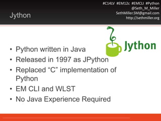 #C14LV #EM12c #EMCLI #Python
@Seth_M_Miller
SethMiller.SM@gmail.com
http://sethmiller.orgJython
• Python written in Java
• Released in 1997 as JPython
• Replaced “C” implementation of
Python
• EM CLI and WLST
• No Java Experience Required
 