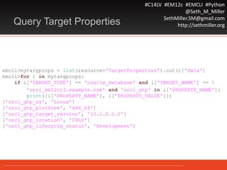 #C14LV #EM12c #EMCLI #Python
@Seth_M_Miller
SethMiller.SM@gmail.com
http://sethmiller.orgQuery Target Properties
emcli>mytargprops = list(resource='TargetProperties').out()['data']
emcli>for i in mytargprops:
if i['TARGET_TYPE'] == 'oracle_database' and i['TARGET_NAME'] == 
'orcl_em12cr3.example.com' and 'orcl_gtp' in i['PROPERTY_NAME']:
print([i['PROPERTY_NAME'], i['PROPERTY_VALUE']])
['orcl_gtp_os', 'Linux']
['orcl_gtp_platform', 'x86_64']
['orcl_gtp_target_version', '12.1.0.1.0']
['orcl_gtp_location', 'COLO']
['orcl_gtp_lifecycle_status', 'Development']
 
