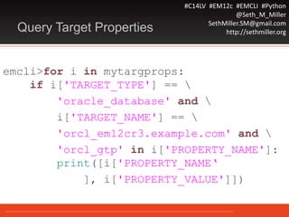 #C14LV #EM12c #EMCLI #Python
@Seth_M_Miller
SethMiller.SM@gmail.com
http://sethmiller.orgQuery Target Properties
emcli>for i in mytargprops:
if i['TARGET_TYPE'] == 
'oracle_database' and 
i['TARGET_NAME'] == 
'orcl_em12cr3.example.com' and 
'orcl_gtp' in i['PROPERTY_NAME']:
print([i['PROPERTY_NAME‘
], i['PROPERTY_VALUE']])
 