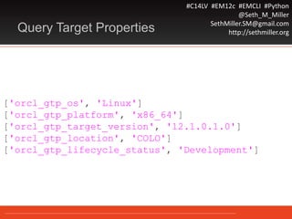 #C14LV #EM12c #EMCLI #Python
@Seth_M_Miller
SethMiller.SM@gmail.com
http://sethmiller.orgQuery Target Properties
['orcl_gtp_os', 'Linux']
['orcl_gtp_platform', 'x86_64']
['orcl_gtp_target_version', '12.1.0.1.0']
['orcl_gtp_location', 'COLO']
['orcl_gtp_lifecycle_status', 'Development']
 