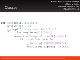 #C14LV #EM12c #EMCLI #Python
@Seth_M_Miller
SethMiller.SM@gmail.com
http://sethmiller.orgClasses
def filt(self, filter):
self.targs = []
__compfilt = re.compile(filter)
for __inttarg in emcli.list(
resource='Targets').out()['data']:
if __compfilt.search(
__inttarg['TARGET_NAME']):
self.targs.append(__inttarg)
 