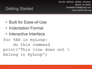 #C14LV #EM12c #EMCLI #Python
@Seth_M_Miller
SethMiller.SM@gmail.com
http://sethmiller.orgGetting Started
• Built for Ease-of-Use
• Indentation Format
• Interactive Interface
for VAR in myLoop:
do this command
print('This line does not 
belong in myLoop')
 