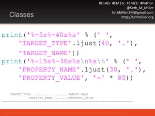 #C14LV #EM12c #EMCLI #Python
@Seth_M_Miller
SethMiller.SM@gmail.com
http://sethmiller.orgClasses
print('%-5s%-40s%s' % (' ',
'TARGET_TYPE'.ljust(40, '.'),
'TARGET_NAME'))
print('%-15s%-30s%sn%sn' % (' ',
'PROPERTY_NAME'.ljust(30, '.'),
'PROPERTY_VALUE', '=' * 80))
TARGET_TYPE.....................TARGET_NAME
PROPERTY_NAME.........PROPERTY_VALUE
=========================================================================
 
