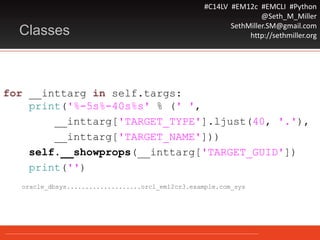 #C14LV #EM12c #EMCLI #Python
@Seth_M_Miller
SethMiller.SM@gmail.com
http://sethmiller.orgClasses
for __inttarg in self.targs:
print('%-5s%-40s%s' % (' ',
__inttarg['TARGET_TYPE'].ljust(40, '.'),
__inttarg['TARGET_NAME']))
self.__showprops(__inttarg['TARGET_GUID'])
print('')
oracle_dbsys....................orcl_em12cr3.example.com_sys
 