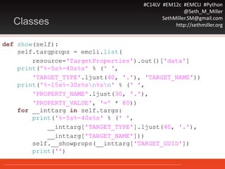 #C14LV #EM12c #EMCLI #Python
@Seth_M_Miller
SethMiller.SM@gmail.com
http://sethmiller.orgClasses
def show(self):
self.targprops = emcli.list(
resource='TargetProperties').out()['data']
print('%-5s%-40s%s' % (' ',
'TARGET_TYPE'.ljust(40, '.'), 'TARGET_NAME'))
print('%-15s%-30s%sn%sn' % (' ',
'PROPERTY_NAME'.ljust(30, '.'),
'PROPERTY_VALUE', '=' * 80))
for __inttarg in self.targs:
print('%-5s%-40s%s' % (' ',
__inttarg['TARGET_TYPE'].ljust(40, '.'),
__inttarg['TARGET_NAME']))
self.__showprops(__inttarg['TARGET_GUID'])
print('')
 