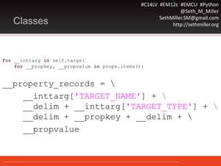 #C14LV #EM12c #EMCLI #Python
@Seth_M_Miller
SethMiller.SM@gmail.com
http://sethmiller.orgClasses
for __inttarg in self.targs:
for __propkey, __propvalue in props.items():
__property_records = 
__inttarg['TARGET_NAME'] + 
__delim + __inttarg['TARGET_TYPE'] + 
__delim + __propkey + __delim + 
__propvalue
 
