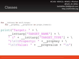 #C14LV #EM12c #EMCLI #Python
@Seth_M_Miller
SethMiller.SM@gmail.com
http://sethmiller.orgClasses
for __inttarg in self.targs:
for __propkey, __propvalue in props.items():
print('Target: ' + 
__inttarg['TARGET_NAME'] + 
' (' + __inttarg['TARGET_TYPE'] + 
')ntProperty: ' +__propkey + 
'ntValue: ' + __propvalue + 'n')
 