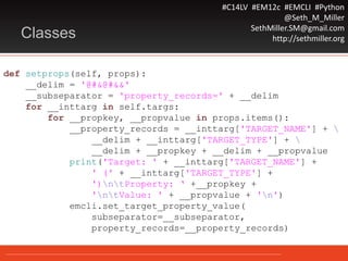 #C14LV #EM12c #EMCLI #Python
@Seth_M_Miller
SethMiller.SM@gmail.com
http://sethmiller.orgClasses
def setprops(self, props):
__delim = '@#&@#&&'
__subseparator = 'property_records=' + __delim
for __inttarg in self.targs:
for __propkey, __propvalue in props.items():
__property_records = __inttarg['TARGET_NAME'] + 
__delim + __inttarg['TARGET_TYPE'] + 
__delim + __propkey + __delim + __propvalue
print('Target: ' + __inttarg['TARGET_NAME'] +
' (' + __inttarg['TARGET_TYPE'] +
')ntProperty: ‘ +__propkey +
'ntValue: ' + __propvalue + 'n')
emcli.set_target_property_value(
subseparator=__subseparator,
property_records=__property_records)
 