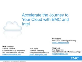 Accelerate the Journey to
                                             Your Cloud with EMC and
                                             Intel


                                                                                       Tracie Zenti
                                                                                       Intel Server Technology Marketing
                                                                                       Tracie.l.zenti@intel.com

Mark Chmarny
Solution Architect                                        Josh Mello                   Greg Lord
Cloud Infrastructure Engineering                          Technical Marketing          Intel Corporation
and Service Provider Solutions                            Enterprise Solutions Group   Cloud & Data Center Marketing Manager
mark.chmarny@emc.com                                      joshua.mello@emc.com         Greg.Lord@Intel.com



 © Copyright 2011 EMC Corporation. All rights reserved.                                                                    1
 