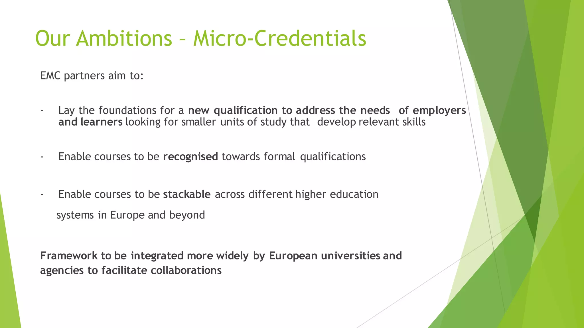 Our Ambitions – Micro-Credentials
EMC partners aim to:
- Lay the foundations for a new qualification to address the needs of employers
and learners looking for smaller units of study that develop relevant skills
- Enable courses to be recognised towards formal qualifications
- Enable courses to be stackable across different higher education
systems in Europe and beyond
Framework to be integrated more widely by European universities and
agencies to facilitate collaborations
 