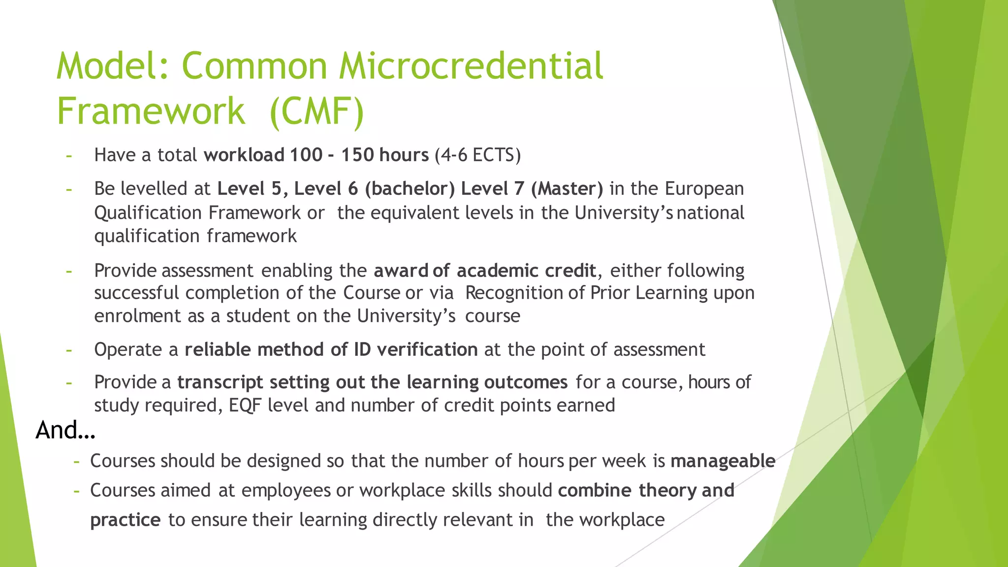 Model: Common Microcredential
Framework (CMF)
- Have a total workload 100 - 150 hours (4-6 ECTS)
- Be levelled at Level 5, Level 6 (bachelor) Level 7 (Master) in the European
Qualification Framework or the equivalent levels in the University’s national
qualification framework
- Provide assessment enabling the award of academic credit, either following
successful completion of the Course or via Recognition of Prior Learning upon
enrolment as a student on the University’s course
- Operate a reliable method of ID verification at the point of assessment
- Provide a transcript setting out the learning outcomes for a course, hours of
study required, EQF level and number of credit points earned
- Courses should be designed so that the number of hours per week is manageable
- Courses aimed at employees or workplace skills should combine theory and
practice to ensure their learning directly relevant in the workplace
And…
 