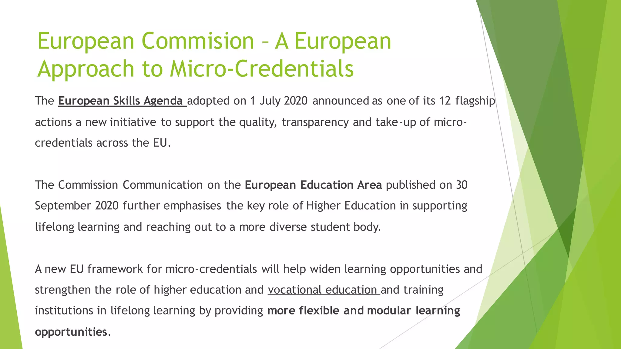 European Commision – A European
Approach to Micro-Credentials
The European Skills Agenda adopted on 1 July 2020 announced as one of its 12 flagship
actions a new initiative to support the quality, transparency and take-up of micro-
credentials across the EU.
The Commission Communication on the European Education Area published on 30
September 2020 further emphasises the key role of Higher Education in supporting
lifelong learning and reaching out to a more diverse student body.
A new EU framework for micro-credentials will help widen learning opportunities and
strengthen the role of higher education and vocational education and training
institutions in lifelong learning by providing more flexible and modular learning
opportunities.
 