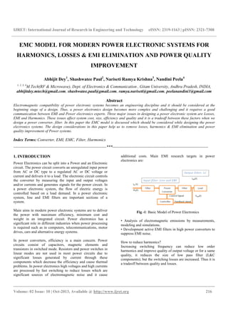 IJRET: International Journal of Research in Engineering and Technology eISSN: 2319-1163 | pISSN: 2321-7308
__________________________________________________________________________________________
Volume: 02 Issue: 10 | Oct-2013, Available @ http://www.ijret.org 216
EMC MODEL FOR MODERN POWER ELECTRONIC SYSTEMS FOR
HARMONICS, LOSSES & EMI ELIMINATION AND POWER QUALITY
IMPROVEMENT
Abhijit Dey1
, Shashwatee Paul2
, Nariseti Ramya Krishna3
, Nandini Peela4
1, 2, 3, 4
M.Tech(RF & Microwave), Dept. of Electronics & Communication , Gitam University, Andhra Pradesh, INDIA,
abhijitdey.mtech@gmail.com, shashwatee.paul@gmail.com, ramya.nariseti@gmail.com, peelanandini1@gmail.com
Abstract
Electromagnetic compatibility of power electronic systems becomes an engineering discipline and it should be considered at the
beginning stage of a design. Thus, a power electronics design becomes more complex and challenging and it requires a good
communication between EMI and Power electronics experts. Three major issues in designing a power electronic system are Losses,
EMI and Harmonics. These issues affect system cost, size, efficiency and quality and it is a tradeoff between these factors when we
design a power converter, filter. In this paper the EMC model is discussed which should be considered while designing the power
electronics systems. The design considerations in this paper help us to remove losses, harmonics & EMI elimination and power
quality improvement of Power systems.
Index Terms: Converter, EMI, EMC, Filter, Harmonics
--------------------------------------------------------------------***----------------------------------------------------------------------
1. INTRODUCTION
Power Electronics can be split into a Power and an Electronic
circuit. The power circuit converts an unregulated input power
from AC or DC type to a regulated AC or DC voltage or
current and delivers it to a load. The electronic circuit controls
the converter by measuring the input and output voltages
and/or currents and generates signals for the power circuit. In
a power electronic system, the flow of electric energy is
controlled based on a load demand. In a power electronic
system, line and EMI filters are important sections of a
system.
Main aims in modern power electronic systems are to deliver
the power with maximum efficiency, minimum cost and
weight in an integrated circuit. Power electronics has a
significant role in different industries when power processing
is required such as in computers, telecommunications, motor
drives, cars and alternative energy systems.
In power converters, efficiency is a main concern. Power
circuits consist of capacitors, magnetic elements and
transistors in switched mode. Resistors and power switches in
linear modes are not used in most power circuits due to
significant losses generated by current through these
components which decrease the efficiency and cause thermal
problems. In power electronics high voltages and high currents
are processed by fast switching to reduce losses which are
significant sources of electromagnetic noise and it cause
additional costs. Main EMI research targets in power
electronics are:
Fig -1: Basic Model of Power Electronics
• Analysis of electromagnetic emissions by measurements,
modeling and simulations.
• Development active EMI filters in high power converters to
suppress EMI noise.
How to reduce harmonics?
Increasing switching frequency can reduce low order
harmonics and improve quality of output voltage or for a same
quality, it reduces the size of low pass filter (L&C
components); but the switching losses are increased. Thus it is
a tradeoff between quality and losses.
 