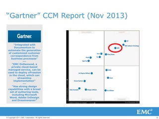 12© Copyright 2011 EMC Corporation. All rights reserved.
“Gartner” CCM Report (Nov 2013)
“Integrated with
Documentum to
automate the generation
of customized customer
correspondence from
business processes”
---
“EMC OnDemand, a
private cloud-based
managed service, can be
used to deploy xPression
in the cloud, which can
streamline
implementation”
---
“Has strong design
capabilities with a broad
set of authoring tools,
including Microsoft
Word, Adobe InDesign
and Dreamweaver”
 