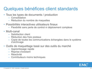 35© Copyright 2011 EMC Corporation. All rights reserved.
Quelques bénéfices client standards
• Tous les types de documents / production
– Consolidation
– Réduction du nombre de maquettes
• Possibilités interactives utilisateurs finaux
– Flexibilité sans perte de control ni déploiement complexe
• Multi-canal
– Satisfaction client
– Réduction des frais postaux
– Copie de toutes les communications échangées dans le système
d’archivage
• Outils de maquettage basé sur des outils du marché
– Apprentissage rapide
– Reprise d’existant
– Réactivité
– Contributeurs moins techniques
 