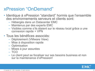 36© Copyright 2011 EMC Corporation. All rights reserved.
xPression “OnDemand”
• Identique à xPression “standard” hormis que l’ensemble
des environnements serveurs et clients sont:
– Hébergés dans un Datacenter EMC
– Maintenus par des experts EMC
– Visibles comme s’ils étaient sur le réseau local grâce a une
connexion rapide + VPN
• Tous les bénéfices associés:
– Déploiement (VMware View)
– Mise à disposition rapide
– Optimisation
– Mises à jour assurées
– TCO
– Le client peut se focaliser sur ses besoins business et non
sur la maintenance d’xPression!
 