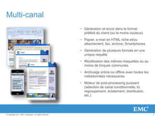 5© Copyright 2011 EMC Corporation. All rights reserved.
Multi-canal
• Génération et envoi dans le format
préféré du client (ou le moins couteux)
• Papier, e-mail en HTML riche et/ou
attachement, fax, archive, Smartphones
• Génération de plusieurs formats en une
unique requête
• Réutilisation des mêmes maquettes ou au
moins de briques communes
• Archivage online ou offline avec toutes les
métadonnées nécessaires
• Moteur de post-processing puissant
(sélection de canal conditionnelle, tri,
regroupement, éclatement, distribution,
etc.)
Congratulations!
Your Cristiano
Ronaldo
Momentum Card
application has
been approved.
 