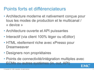 8© Copyright 2011 EMC Corporation. All rights reserved.
Points forts et différenciateurs
• Architecture moderne et nativement conçue pour
tous les modes de production et le multicanal /
« device »
• Architecture ouverte et API puissantes
• Interactif (via client 100% léger ou xEditor)
• HTML réellement riche avec xPresso pour
Dreamweaver
• Designers non propriétaires
• Points de connectivité/intégration multiples avec
ECMs ou autres systèmes (in, out, API)
 